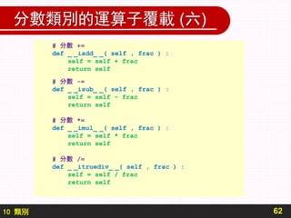 10 類別
分數類別的運算子覆載 (六)
62
# 分數 +=
def _ _iadd_ _( self , frac ) :
self = self + frac
return self
# 分數 -=
def _ _isub_ _( self , frac ) :
self = self - frac
return self
# 分數 *=
def _ _imul_ _( self , frac ) :
self = self * frac
return self
# 分數 /=
def _ _itruediv_ _( self , frac ) :
self = self / frac
return self
 