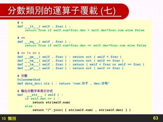 10 類別
分數類別的運算子覆載 (七)
63
# <
def _ _lt_ _( self , frac ) :
return True if self.num*frac.den < self.den*frac.num else False
# ==
def _ _eq_ _( self , frac ) :
return True if self.num*frac.den == self.den*frac.num else False
# >= != <= >
def _ _ge_ _( self , frac ) : return not ( self < frac )
def _ _ne_ _( self , frac ) : return not ( self == frac )
def _ _le_ _( self , frac ) : return ( self < frac or self == frac )
def _ _gt_ _( self , frac ) : return not ( self <= frac )
# 分數
@classmethod
def data_doc( cls ) : return "num:分子 , den:分母"
# 輸出分數字串表示分式
def _ _str_ _ ( self ) :
if self.den == 1 :
return str(self.num)
else :
return "/".join( [ str(self.num) , str(self.den) ] )
 