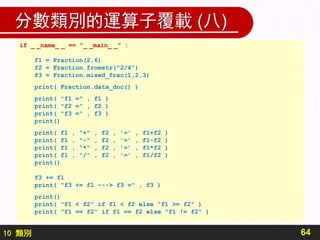 10 類別
分數類別的運算子覆載 (八)
64
if _ _name_ _ == "_ _main_ _" :
f1 = Fraction(2,6)
f2 = Fraction.fromstr("2/4")
f3 = Fraction.mixed_frac(1,2,3)
print( Fraction.data_doc() )
print( "f1 =" , f1 )
print( "f2 =" , f2 )
print( "f3 =" , f3 )
print()
print( f1 , "+" , f2 , ’=’ , f1+f2 )
print( f1 , "-" , f2 , ’=’ , f1-f2 )
print( f1 , "*" , f2 , ’=’ , f1*f2 )
print( f1 , "/" , f2 , ’=’ , f1/f2 )
print()
f3 += f1
print( "f3 += f1 ---> f3 =" , f3 )
print()
print( "f1 < f2" if f1 < f2 else "f1 >= f2" )
print( "f1 == f2" if f1 == f2 else "f1 != f2" )
 
