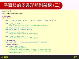 10 類別
平面點的多邊形類別架構 (三)
67
import math
cno = "零一二三四五六七八九十"
# 平面向量點
class Point :
def _ _init_ _( self , x = 0 , y = 0 ) : self.x , self.y = x , y
def _ _str_ _( self ) :
return "({:>3.1f},{:>3.1f})".format(self.x,self.y)
def get_x( self ) : return self.x
def get_y( self ) : return self.y
def _ _add_ _( self , pt ) :
return Point(self.x+pt.x,self.y+pt.y)
def _ _sub_ _( self , pt ) :
return Point(self.x-pt.x,self.y-pt.y)
# 點到原點長度
def len( self ) : return math.sqrt(self.x**2+self.y**2)
# 旋轉點，輸入角度
def rotate( self , ang ) :
rang = ang*math.pi/180
x = self.x * math.cos(rang) - self.y * math.sin(rang)
y = self.x * math.sin(rang) + self.y * math.cos(rang)
return Point(x,y)
 