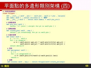 10 類別
平面點的多邊形類別架構 (四)
68
# 多邊形基礎類別
class Polygon :
def _ _init_ _( self , pts ) : self.pts , self.n = pts , len(pts)
def name( self ) : return cno[self.n] + "邊形"
def _ _str_ _( self ) : return self.name() + self.pts_str()
# 座標點連接
def pts_str( self ) :
return "->".join( [ str(pt) for pt in self.pts ] )
# 旋轉座標點
def rotate_pts( self , ang ) :
return [ pt.rotate(ang) for pt in self.pts ]
# 多邊形面積
def area( self ) :
a , n = 0 , self.n
for i in range(n) :
a += ( self.pts[i].get_x() * self.pts[(i+1)%n].get_y() -
self.pts[i].get_y() * self.pts[(i+1)%n].get_x() )
return abs(a)/2
# 周長
def perimeter( self ) :
s = 0
for i in range(self.n) :
s += (self.pts[(i+1)%self.n]-self.pts[i]).len()
return s
# 旋轉
def rotate( self , ang ) : return Polygon(self.rotate_pts(ang))
 