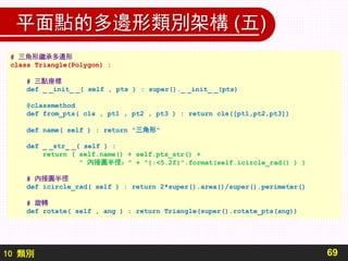 10 類別
平面點的多邊形類別架構 (五)
69
# 三角形繼承多邊形
class Triangle(Polygon) :
# 三點座標
def _ _init_ _( self , pts ) : super()._ _init_ _(pts)
@classmethod
def from_pts( cls , pt1 , pt2 , pt3 ) : return cls([pt1,pt2,pt3])
def name( self ) : return "三角形"
def _ _str_ _( self ) :
return ( self.name() + self.pts_str() +
" 內接圓半徑：" + "{:<5.2f}".format(self.icircle_rad() ) )
# 內接圓半徑
def icircle_rad( self ) : return 2*super().area()/super().perimeter()
# 旋轉
def rotate( self , ang ) : return Triangle(super().rotate_pts(ang))
 