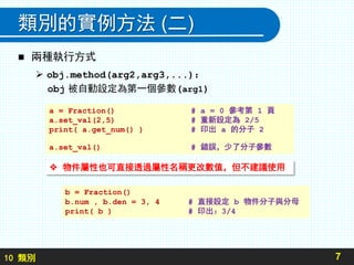 10 類別
類別的實例方法 (二)
 兩種執行方式
 obj.method(arg2,arg3,...)：
obj 被自動設定為第一個參數(arg1)
7
a = Fraction() # a = 0 參考第 1 頁
a.set_val(2,5) # 重新設定為 2/5
print( a.get_num() ) # 印出 a 的分子 2
a.set_val() # 錯誤，少了分子參數
b = Fraction()
b.num , b.den = 3, 4 # 直接設定 b 物件分子與分母
print( b ) # 印出：3/4
 物件屬性也可直接透過屬性名稱更改數值，但不建議使用
 