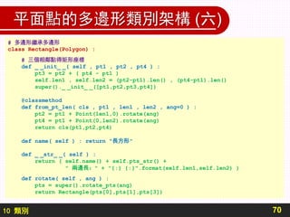 10 類別
平面點的多邊形類別架構 (六)
70
# 多邊形繼承多邊形
class Rectangle(Polygon) :
# 三個相鄰點得矩形座標
def _ _init_ _( self , pt1 , pt2 , pt4 ) :
pt3 = pt2 + ( pt4 - pt1 )
self.len1 , self.len2 = (pt2-pt1).len() , (pt4-pt1).len()
super()._ _init_ _([pt1,pt2,pt3,pt4])
@classmethod
def from_pt_len( cls , pt1 , len1 , len2 , ang=0 ) :
pt2 = pt1 + Point(len1,0).rotate(ang)
pt4 = pt1 + Point(0,len2).rotate(ang)
return cls(pt1,pt2,pt4)
def name( self ) : return "長方形"
def _ _str_ _( self ) :
return ( self.name() + self.pts_str() +
" 兩邊長：" + "{:} {:}".format(self.len1,self.len2) )
def rotate( self , ang ) :
pts = super().rotate_pts(ang)
return Rectangle(pts[0],pts[1],pts[3])
 