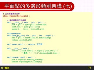 10 類別
平面點的多邊形類別架構 (七)
71
# 正方形繼承長方形
class Square(Rectangle) :
# 兩相鄰點得方形座標
def _ _init_ _( self , pt1 , pt2 ) :
pt4 = pt1 + (pt2-pt1).rotate(90)
self.len = (pt2-pt1).len()
super()._ _init_ _(pt1,pt2,pt4)
@classmethod
def from_pt_len( cls , pt1 , len , ang=0 ) :
pt2 = pt1 + Point(len,0).rotate(ang)
return cls(pt1,pt2)
def name( self ) : return "正方形"
def _ _str_ _( self ) :
return ( self.name() + super().pts_str() +
" 邊長：" + "{:}".format(self.len) )
def rotate( self , ang ) :
pts = super().rotate_pts(ang)
return Square(pts[0],pts[1])
 