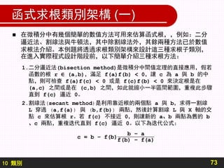 10 類別
函式求根類別架構 (一)
 在微積分中有幾個簡單的數值方法可用來估算函式根，，例如：二分
逼近法、割線法與牛頓法，其中除割線法外，其餘兩種方法已於數值
求根法介紹。本例題將透過求根類別架構來設計這三種求根子類別，
在進入實際程式設計階段前，以下簡單介紹三種求根方法：
73
1.二分逼近法(bisection method)是微積分中間值定理的直接應用，假若
函數的根 r ∈ (a,b)，滿足 f(a)f(b) < 0，讓 c 為 a 與 b 的中
點，則可檢查 f(a)f(c) < 0 或是 f(c)f(b) < 0 來決定根是在
(a,c) 之間或是在 (c,b) 之間，如此就縮小一半區間範圍，重複此步驟
直到 f(c) 逼近 0。
2.割線法(secant method)是利用靠近根的兩個點 a 與 b，求得一割線
L 穿過 (a,f(a)) 與 (b,f(b)) 兩點，然後計算割線 L 與 X 軸的交
點 c 來估算根 r。若 f(c) 不接近 0，則讓新的 a、b 兩點為舊的 b
、c 兩點，重複迭代直到 f(c) 逼近 0。以下為迭代公式：
 