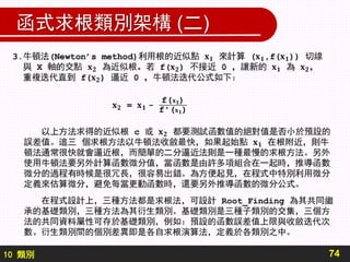 10 類別
函式求根類別架構 (二)
74
在程式設計上，三種方法都是求根法，可設計 Root_Finding 為其共同繼
承的基礎類別，三種方法為其衍生類別。基礎類別是三種子類別的交集，三個方
法的共同資料屬性可存於基礎類別，例如：預設的函數誤差值上限與收斂迭代次
數。衍生類別間的個別差異即是各自求根演算法，定義於各類別之中。
 