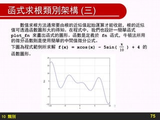 10 類別
函式求根類別架構 (三)
75
數值求根方法通常要由根的近似值起始運算才能收斂，根的近似
值可透過函數圖形大約得知。在程式中，我們也設計一簡單函式
plot_fn 來畫出函式的圖形。函數是定義於 fn 函式，牛頓法所用
的微分函數則是使用簡單的中間值微分公式。
 