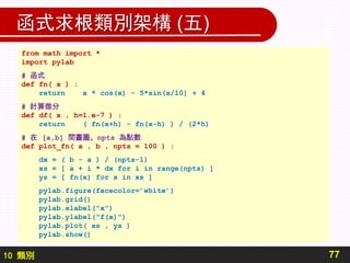 10 類別
函式求根類別架構 (五)
77
from math import *
import pylab
# 函式
def fn( x ) :
return x * cos(x) - 5*sin(x/10) + 4
# 計算微分
def df( x , h=1.e-7 ) :
return ( fn(x+h) - fn(x-h) ) / (2*h)
# 在 [a,b] 間畫圖，npts 為點數
def plot_fn( a , b , npts = 100 ) :
dx = ( b - a ) / (npts-1)
xs = [ a + i * dx for i in range(npts) ]
ys = [ fn(x) for x in xs ]
pylab.figure(facecolor=’white’)
pylab.grid()
pylab.xlabel("x")
pylab.ylabel("f(x)")
pylab.plot( xs , ys )
pylab.show()
 