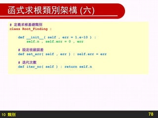 10 類別
函式求根類別架構 (六)
78
# 定義求根基礎類別
class Root_Finding :
def __init__( self , err = 1.e-10 ) :
self.n , self.err = 0 , err
# 設定收斂誤差
def set_err( self , err ) : self.err = err
# 迭代次數
def iter_no( self ) : return self.n
 