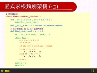 10 類別
函式求根類別架構 (七)
79
# 二分逼近法
class Bisection(Root_Finding) :
def __init__( self , err = 1.e-10 ) :
super().__init__(err)
def __str__( self ) : return "Bisection method"
# 二分求根法：在 [a,b] 區間內求根
def find_root( self , a , b ) :
fa , fb , n = fn(a) , fn(b) , 1
while True :
c = ( a + b ) / 2
fc = fn(c)
if abs(fc) < self.err : break
if fa * fc < 0 :
b , fb = c , fc
elif fb * fc < 0 :
a , fa = c , fc
n += 1
self.n = n
return c
 