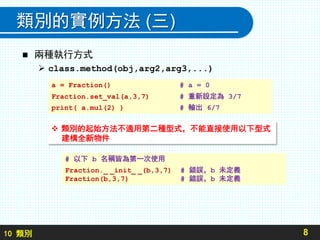 10 類別
類別的實例方法 (三)
 兩種執行方式
 class.method(obj,arg2,arg3,...)
8
a = Fraction() # a = 0
Fraction.set_val(a,3,7) # 重新設定為 3/7
print( a.mul(2) ) # 輸出 6/7
 類別的起始方法不適用第二種型式，不能直接使用以下型式
建構全新物件
# 以下 b 名稱皆為第一次使用
Fraction._ _init_ _(b,3,7) # 錯誤，b 未定義
Fraction(b,3,7) # 錯誤，b 未定義
 