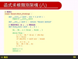10 類別
函式求根類別架構 (八)
80
# 割線法
class Secant(Root_Finding) :
def __init__( self , err = 1.e-10 ) :
super().__init__(err)
def __str__( self ) : return "Secant method"
# 割線求根法：由 a , b 兩點起始
def find_root( self , a , b ) :
fa , fb , n = fn(a) , fn(b) , 1
while True :
c = b - fb * (b-a) / (fb-fa)
fc = fn(c)
if abs(fc) < self.err : break
a , b = b , c
fa , fb = fb , fc
n += 1
self.n = n
return c
 