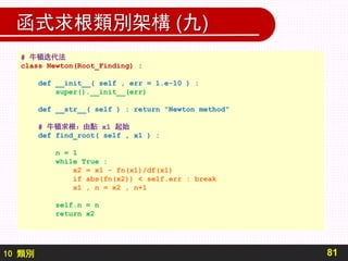 10 類別
函式求根類別架構 (九)
81
# 牛頓迭代法
class Newton(Root_Finding) :
def __init__( self , err = 1.e-10 ) :
super().__init__(err)
def __str__( self ) : return "Newton method"
# 牛頓求根：由點 x1 起始
def find_root( self , x1 ) :
n = 1
while True :
x2 = x1 - fn(x1)/df(x1)
if abs(fn(x2)) < self.err : break
x1 , n = x2 , n+1
self.n = n
return x2
 