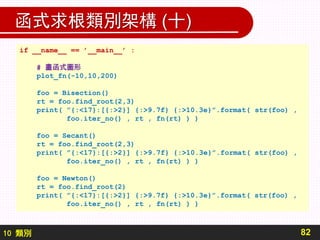 10 類別
函式求根類別架構 (十)
82
if __name__ == ’__main__’ :
# 畫函式圖形
plot_fn(-10,10,200)
foo = Bisection()
rt = foo.find_root(2,3)
print( ”{:<17}:[{:>2}] {:>9.7f} {:>10.3e}”.format( str(foo) ,
foo.iter_no() , rt , fn(rt) ) )
foo = Secant()
rt = foo.find_root(2,3)
print( ”{:<17}:[{:>2}] {:>9.7f} {:>10.3e}”.format( str(foo) ,
foo.iter_no() , rt , fn(rt) ) )
foo = Newton()
rt = foo.find_root(2)
print( ”{:<17}:[{:>2}] {:>9.7f} {:>10.3e}”.format( str(foo) ,
foo.iter_no() , rt , fn(rt) ) )
 