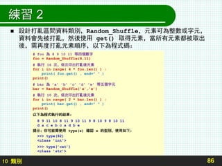 10 類別
練習 2
 設計打亂區間資料類別，Random_Shuffle，元素可為整數或字元，
資料會先被打亂，然後使用 get() 取得元素，當所有元素都被取出
後，需再度打亂元素順序，以下為程式碼：
86
# foo 為 8 9 10 11 等四個數字
foo = Random_Shuffle(8,11)
# 執行 16 次，依次印出打亂後元素
for i in range( 4 * foo.len() ) :
print( foo.get() , end=" " )
print()
# bar 為 ’a’ ’b’ ’c’ ’d’ ’e’ 等五個字元
bar = Random_Shuffle(’a’,’e’)
# 執行 10 次，依次印出打亂後元素
for i in range( 2 * bar.len() ) :
print( bar.get() , end=" " )
print()
以下為程式執行的結果：
8 9 11 10 8 11 9 10 11 9 8 10 9 8 10 11
d a c e b c a d b e
提示：你可能需使用 type(x) 確認 x 的型別，使用如下：
>>> type(82)
<class ’int’>
>>> type(’cat’)
<class ’str’>
 