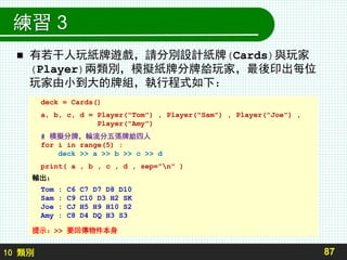 10 類別
練習 3
 有若干人玩紙牌遊戲，請分別設計紙牌(Cards)與玩家
(Player)兩類別，模擬紙牌分牌給玩家，最後印出每位
玩家由小到大的牌組，執行程式如下：
87
deck = Cards()
a, b, c, d = Player("Tom") , Player("Sam") , Player("Joe") ,
Player("Amy")
# 模擬分牌，輪流分五張牌給四人
for i in range(5) :
deck >> a >> b >> c >> d
print( a , b , c , d , sep="n" )
輸出：
Tom : C6 C7 D7 D8 D10
Sam : C9 C10 D3 H2 SK
Joe : CJ H5 H9 H10 S2
Amy : C8 D4 DQ H3 S3
提示：>> 要回傳物件本身
 