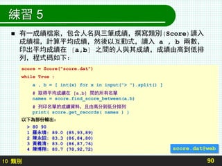 10 類別
練習 5
 有一成績檔案，包含人名與三筆成績，撰寫類別(Score)讀入
成績檔，計算平均成績，然後以互動式，讀入 a , b 兩數，
印出平均成績在 [a,b] 之間的人與其成績，成績由高到低排
列，程式碼如下：
90
score = Score("score.dat")
while True :
a , b = [ int(x) for x in input("> ").split() ]
# 取得平均成績在 [a,b] 間的所有名單
names = score.find_score_between(a,b)
# 列印名單的成績資料，且由高分到低分排列
print( score.get_records( names ) )
以下為部份輸出：
> 80 90
1 羅永璘: 89.0 (85,93,89)
2 陳永詔: 83.3 (86,84,80)
3 黃義清: 83.0 (86,87,76)
4 陳博翔: 80.7 (78,92,72) score.dat@web
 