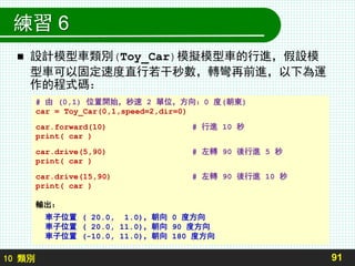 10 類別
練習 6
 設計模型車類別(Toy_Car)模擬模型車的行進，假設模
型車可以固定速度直行若干秒數，轉彎再前進，以下為運
作的程式碼：
91
# 由 (0,1) 位置開始，秒速 2 單位，方向：0 度(朝東)
car = Toy_Car(0,1,speed=2,dir=0)
car.forward(10) # 行進 10 秒
print( car )
car.drive(5,90) # 左轉 90 後行進 5 秒
print( car )
car.drive(15,90) # 左轉 90 後行進 10 秒
print( car )
輸出：
車子位置 ( 20.0, 1.0)，朝向 0 度方向
車子位置 ( 20.0, 11.0)，朝向 90 度方向
車子位置 (-10.0, 11.0)，朝向 180 度方向
 