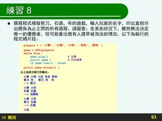 10 類別
練習 8
 撰寫程式模擬剪刀，石頭，布的遊戲，輸入玩家的名字，印出直到分
出勝負為止之間的所有過程。請留意：在某些狀況下，雖然無法決定
唯一的優勝者，但可能會出現有人提早被淘汰的情況。以下為執行的
程式碼片段：
93
players = ( "小華", "小明", "小民", "花花", "阿杰" )
game = SSP(players)
while True :
game.play() # 出拳
print( game ) # 印出結果
if game.over() : break
print( game.winner() )
以上為某次執行的輸出：
小華 小明 小民 花花 阿杰
剪刀 布 剪刀 布 布
--> 剪刀
小華 小民
石頭 石頭
--> 沒勝負
小華 小民
剪刀 石頭
--> 石頭
小民
 