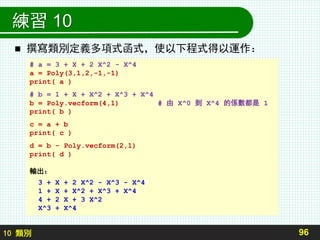 10 類別
練習 10
 撰寫類別定義多項式函式，使以下程式得以運作：
96
# a = 3 + X + 2 X^2 - X^4
a = Poly(3,1,2,-1,-1)
print( a )
# b = 1 + X + X^2 + X^3 + X^4
b = Poly.vecform(4,1) # 由 X^0 到 X^4 的係數都是 1
print( b )
c = a + b
print( c )
d = b - Poly.vecform(2,1)
print( d )
輸出：
3 + X + 2 X^2 - X^3 - X^4
1 + X + X^2 + X^3 + X^4
4 + 2 X + 3 X^2
X^3 + X^4
 