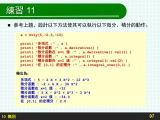 10 類別
練習 11
 參考上題，設計以下方法使其可以執行以下微分、積分的動作：
97
a = Poly(5,-2,3,-12)
print( "多項式 :" , a )
print( "微分函數 :" , a.derivative() )
print( "微分函數在 x=1 值 :" , a.derivative().val(1) )
print( "積分函數 :" , a.integral() )
print( "積分函數在 x=2 值 :" , a.integral().val(2) )
print( "在 [0,1] 的定積分 :" , a.integral_over(0,1) )
輸出為：
多項式 : 5 - 2 X + 3 X^2 - 12 X^3
微分函數 : -2 + 6 X - 36 X^2
微分函數在 x=1 值 : -32
積分函數 : 5 X - X^2 + X^3 - 3 X^4
積分函數在 x=2 值 : -34.0
在 [0,1] 的定積分 : 2.0
 