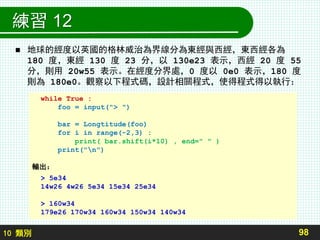 10 類別
練習 12
 地球的經度以英國的格林威治為界線分為東經與西經，東西經各為
180 度，東經 130 度 23 分，以 130e23 表示，西經 20 度 55
分，則用 20w55 表示。在經度分界處，0 度以 0e0 表示，180 度
則為 180e0。觀察以下程式碼，設計相關程式，使得程式得以執行：
98
while True :
foo = input("> ")
bar = Longtitude(foo)
for i in range(-2,3) :
print( bar.shift(i*10) , end=" " )
print("n")
輸出：
> 5e34
14w26 4w26 5e34 15e34 25e34
> 160w34
179e26 170w34 160w34 150w34 140w34
 