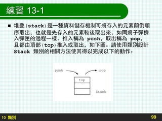 10 類別
練習 13-1
 堆疊(stack)是一種資料儲存機制可將存入的元素顛倒順
序取出，也就是先存入的元素較後取出來，如同將子彈擠
入彈匣的過程一樣。推入稱為 push，取出稱為 pop，
且都由頂部(top)推入或取出，如下圖。請使用類別設計
Stack 類別的相關方法使其得以完成以下的動作：
99
 