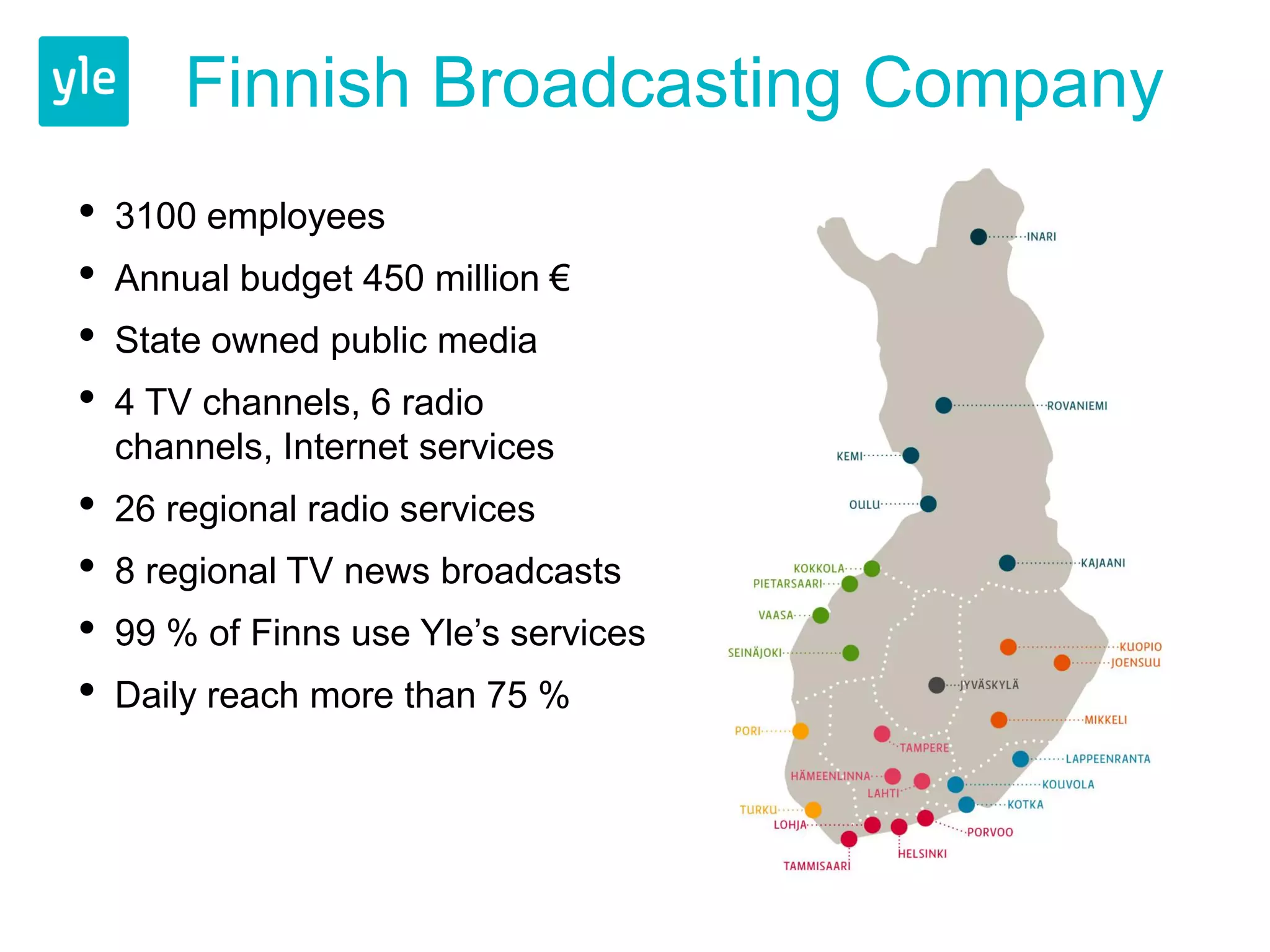 Finnish Broadcasting Company
•   3100 employees
•   Annual budget 450 million €
•   State owned public media
•   4 TV channels, 6 radio
    channels, Internet services
•   26 regional radio services
•   8 regional TV news broadcasts
•   99 % of Finns use Yle’s services
•   Daily reach more than 75 %
 
