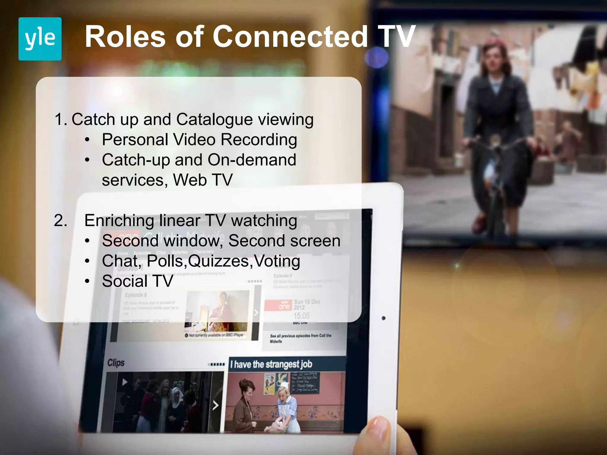 Roles of Connected TV

1. Catch up and Catalogue viewing
    • Personal Video Recording
    • Catch-up and On-demand
      services, Web TV

2. Enriching linear TV watching
   • Second window, Second screen
   • Chat, Polls,Quizzes,Voting
   • Social TV
 