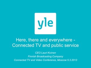 Here, there and everywhere -
Connected TV and public service
                 CEO Lauri Kivinen
           Finnish Broadcasting Company
Connected TV and Video Conference, Moscow 5.3.2013
 
