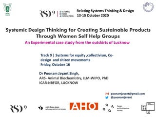 Relating Systems Thinking & Design
13-15 October 2020
An Experimental case study from the outskirts of Lucknow
Track 9 | Systems for equity ,collectivism, Co-
design and citizen movements
Friday, October 16
Dr Poonam Jayant Singh,
ARS- Animal Biochemistry, LLM-WIPO, PhD
ICAR-NBFGR, LUCKNOW
Systemic Design Thinking for Creating Sustainable Products
Through Women Self Help Groups
poonamjayant@gmail.com
@poonamjayant
 