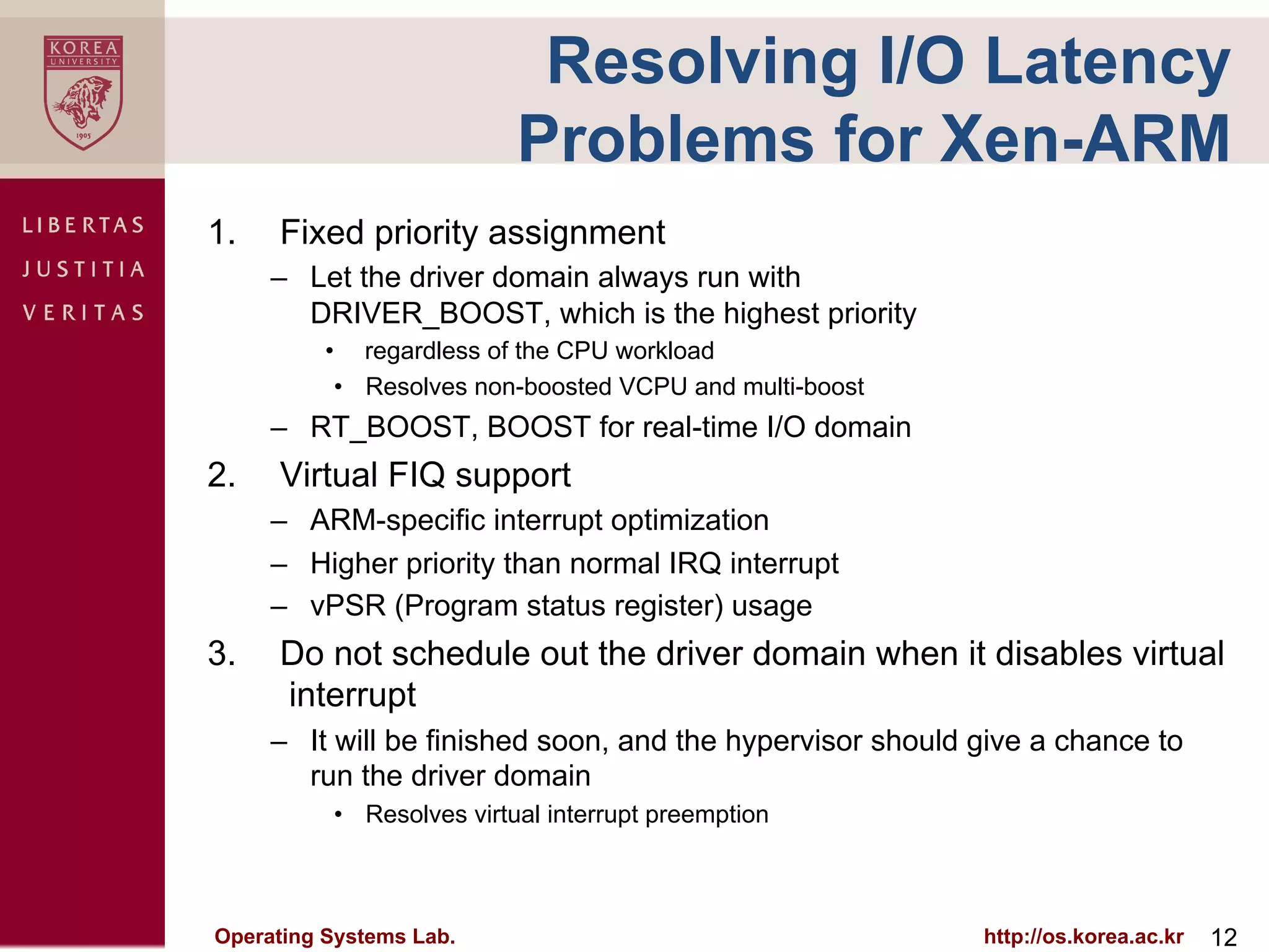 Resolving I/O Latency
                          Problems for Xen-ARM
1.    Fixed priority assignment
      –  Let the driver domain always run with
         DRIVER_BOOST, which is the highest priority
          •  regardless of the CPU workload
           •  Resolves non-boosted VCPU and multi-boost
      –  RT_BOOST, BOOST for real-time I/O domain
2.    Virtual FIQ support
      –  ARM-specific interrupt optimization
      –  Higher priority than normal IRQ interrupt
      –  vPSR (Program status register) usage
3.    Do not schedule out the driver domain when it disables virtual
      interrupt
      –  It will be finished soon, and the hypervisor should give a chance to
         run the driver domain
          •  Resolves virtual interrupt preemption



Operating Systems Lab.                                       http://os.korea.ac.kr   12
 