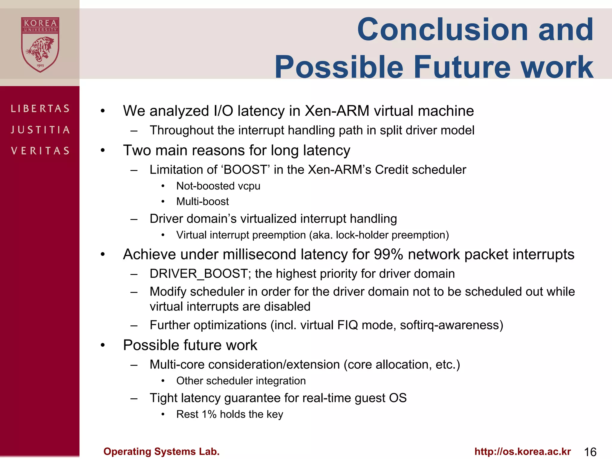 Conclusion and
                                  Possible Future work
•    We analyzed I/O latency in Xen-ARM virtual machine
      –  Throughout the interrupt handling path in split driver model
•    Two main reasons for long latency
      –  Limitation of ‘BOOST’ in the Xen-ARM’s Credit scheduler
           •  Not-boosted vcpu
           •  Multi-boost
      –  Driver domain’s virtualized interrupt handling
           •  Virtual interrupt preemption (aka. lock-holder preemption)
•    Achieve under millisecond latency for 99% network packet interrupts
      –  DRIVER_BOOST; the highest priority for driver domain
      –  Modify scheduler in order for the driver domain not to be scheduled out while
         virtual interrupts are disabled
      –  Further optimizations (incl. virtual FIQ mode, softirq-awareness)
•    Possible future work
      –  Multi-core consideration/extension (core allocation, etc.)
           •  Other scheduler integration
      –  Tight latency guarantee for real-time guest OS
           •  Rest 1% holds the key


Operating Systems Lab.                                                     http://os.korea.ac.kr   16
 