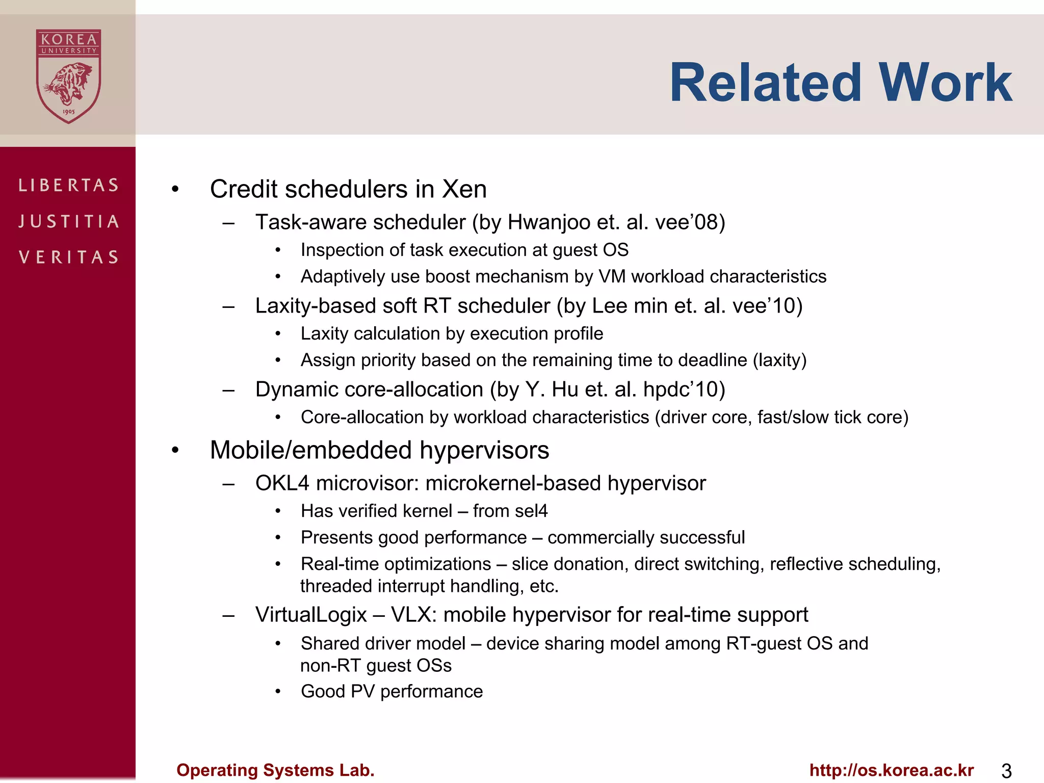 Related Work
•    Credit schedulers in Xen
      –  Task-aware scheduler (by Hwanjoo et. al. vee’08)
           •  Inspection of task execution at guest OS
           •  Adaptively use boost mechanism by VM workload characteristics
      –  Laxity-based soft RT scheduler (by Lee min et. al. vee’10)
           •  Laxity calculation by execution profile
           •  Assign priority based on the remaining time to deadline (laxity)
      –  Dynamic core-allocation (by Y. Hu et. al. hpdc’10)
           •  Core-allocation by workload characteristics (driver core, fast/slow tick core)
•    Mobile/embedded hypervisors
      –  OKL4 microvisor: microkernel-based hypervisor
           •  Has verified kernel – from sel4
           •  Presents good performance – commercially successful
           •  Real-time optimizations – slice donation, direct switching, reflective scheduling,
              threaded interrupt handling, etc.
      –  VirtualLogix – VLX: mobile hypervisor for real-time support
           •  Shared driver model – device sharing model among RT-guest OS and
              non-RT guest OSs
           •  Good PV performance



Operating Systems Lab.                                                           http://os.korea.ac.kr   3
 