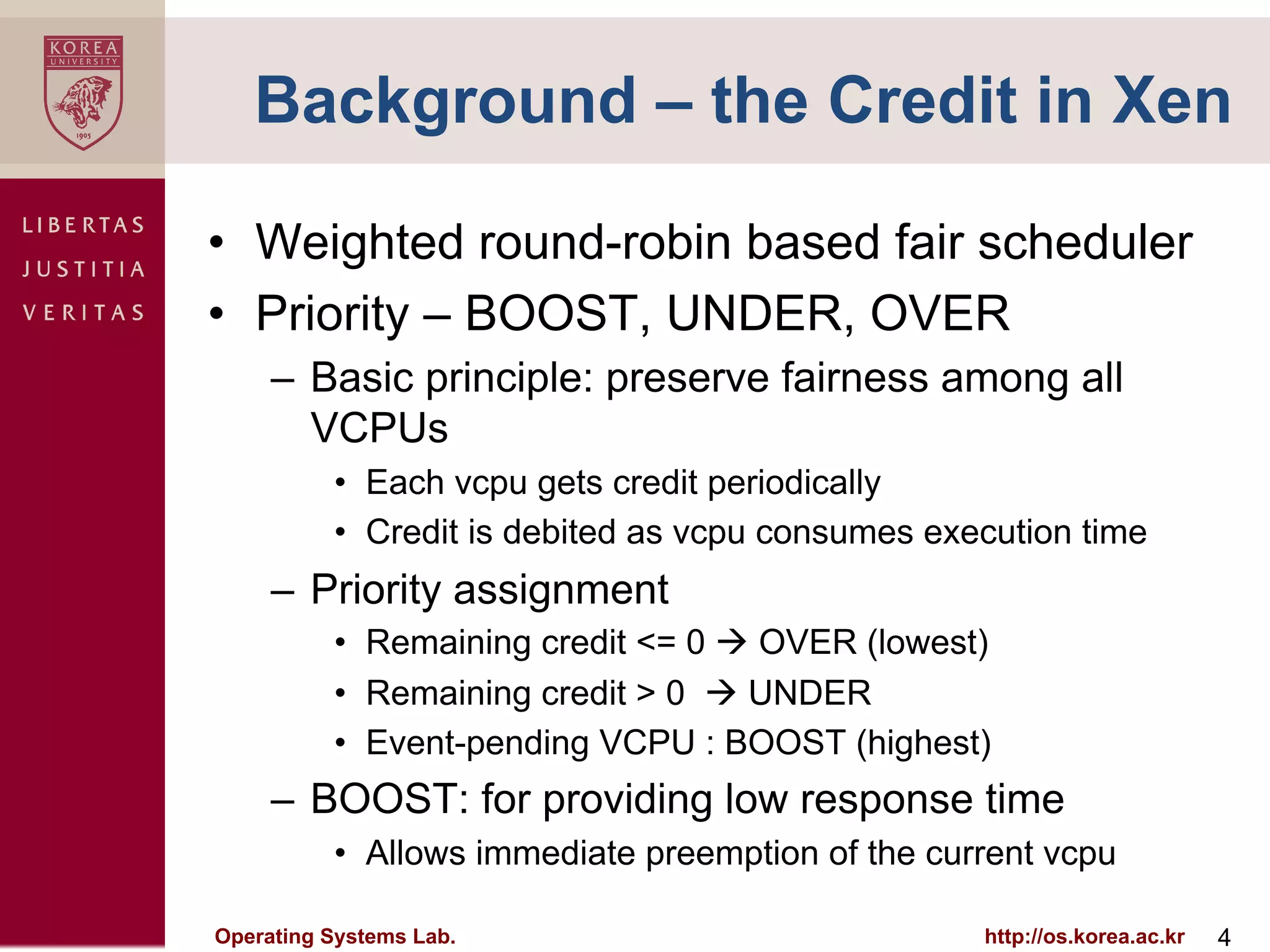 Background – the Credit in Xen

•  Weighted round-robin based fair scheduler
•  Priority – BOOST, UNDER, OVER
     –  Basic principle: preserve fairness among all
        VCPUs
          •  Each vcpu gets credit periodically
          •  Credit is debited as vcpu consumes execution time
     –  Priority assignment
          •  Remaining credit <= 0 à OVER (lowest)
          •  Remaining credit > 0 à UNDER
          •  Event-pending VCPU : BOOST (highest)
     –  BOOST: for providing low response time
          •  Allows immediate preemption of the current vcpu

Operating Systems Lab.                             http://os.korea.ac.kr   4
 