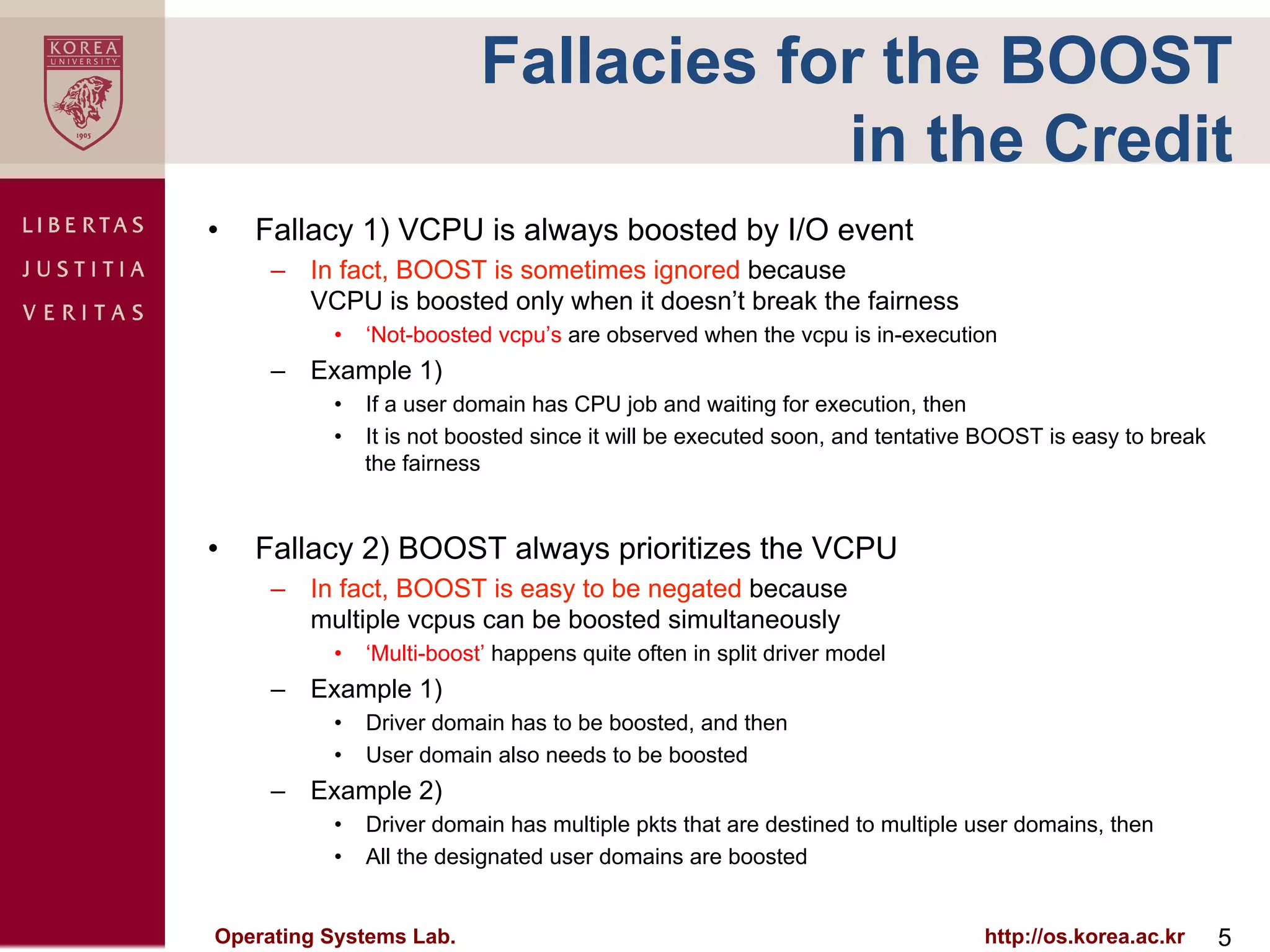 Fallacies for the BOOST
                                      in the Credit
•    Fallacy 1) VCPU is always boosted by I/O event
      –  In fact, BOOST is sometimes ignored because
         VCPU is boosted only when it doesn’t break the fairness
           •  ‘Not-boosted vcpu’s are observed when the vcpu is in-execution
      –  Example 1)
           •  If a user domain has CPU job and waiting for execution, then
           •  It is not boosted since it will be executed soon, and tentative BOOST is easy to break
              the fairness


•    Fallacy 2) BOOST always prioritizes the VCPU
      –  In fact, BOOST is easy to be negated because
         multiple vcpus can be boosted simultaneously
           •  ‘Multi-boost’ happens quite often in split driver model
      –  Example 1)
           •  Driver domain has to be boosted, and then
           •  User domain also needs to be boosted
      –  Example 2)
           •  Driver domain has multiple pkts that are destined to multiple user domains, then
           •  All the designated user domains are boosted


Operating Systems Lab.                                                       http://os.korea.ac.kr     5
 