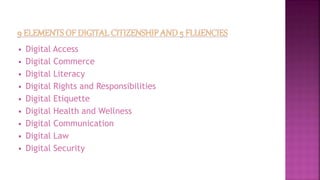  Digital Access
 Digital Commerce
 Digital Literacy
 Digital Rights and Responsibilities
 Digital Etiquette
 Digital Health and Wellness
 Digital Communication
 Digital Law
 Digital Security
 