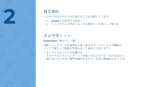 はじめに
この会では以下のレベルに達することを目標としてます。
● Dockerとは何ぞ？が判る
● エコシステムと仲良くなって必要なモノを落として使える2
インフラ・・・
Kubernetesに進むべし（雑）
実際マシンリソースを効率的に使う部分やオートヒーリング機能は
インフラ屋として取組み甲斐もあって面白いと思います！
（オンプレ上のシステムを纏める・・・
までイケるとランニングコストが落とせるのでアピールになるかと。
通らないといけない関門何個もあるので、完全に無責任に言ってる）
 