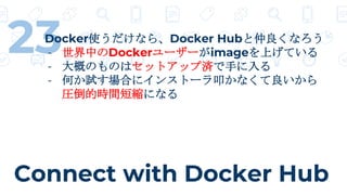 Connect with Docker Hub
23Docker使うだけなら、Docker Hubと仲良くなろう
- 世界中のDockerユーザーがimageを上げている
- 大概のものはセットアップ済で手に入る
- 何か試す場合にインストーラ叩かなくて良いから
圧倒的時間短縮になる
 
