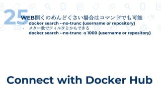 Connect with Docker Hub
25WEB開くのめんどくさい場合はコマンドでも可能
- docker search --no-trunc {username or repository}
- スター数でフィルタとかもできる
docker search --no-trunc -s 1000 {username or repository}
 