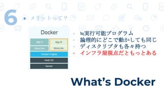 What’s Docker
6 ● メリットって？
- ≒実行可能プログラム
- 論理的にどこで動かしても同じ
- ディスクリプタも各々持つ
- インフラ屋視点だともっとある
 