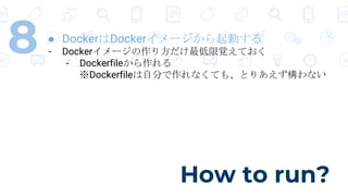 How to run?
8 ● DockerはDockerイメージから起動する
- Dockerイメージの作り方だけ最低限覚えておく
- Dockerfileから作れる
※Dockerfileは自分で作れなくても、とりあえず構わない
 