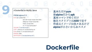 Dockerfile
9 # Dockerfile for MySQL Serve
FROM alpine:3.5
RUN apk update && 
apk add mysql mysql-client && 
addgroup mysql mysql && 
mkdir /scripts && 
rm -rf /var/cache/apk/*
VOLUME ["/var/lib/mysql"]
COPY ./startup.sh /scripts/startup.sh
RUN chmod +x /scripts/startup.sh
EXPOSE 3306
ENTRYPOINT ["/scripts/startup.sh"]
- 基本ただのyum
※alpineだからapk
- 基本コマンド叩くだけ
- 独自スクリプトはADDで足す
- 作成元イメージは色々あるけど
alpineが小さいからおススメ
 