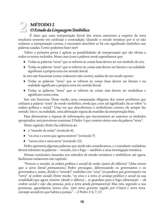 10
MÉTODO 2
OEstudodaLinguagemSimbólica
É claro que uma interpretação literal dos textos anteriores a respeito da terra
resultaria somente em confusão e contradição. Quando o estudo temático por si só não
esclarece a interpretação correta, é necessário descobrir se há um significado simbólico nas
palavras usadas. Como podemos fazer isto?
Talvez a primeira prova é aplicar as possibilidades de interpretação que são óbvias a
todos os textos incluídos. Neste caso (com a palavra terra) suponhamos que:
♦ Todas as palavras “terra” que se referem às coisas boas devem ser um símbolo do céu.
♦ Todas as palavras “terra” que se referem às coisas más devem ser literais e na realidade
significam a própria terra em sentido literal.
Se isto não funcionar (como realmente não ocorre), analise de um modo oposto:
♦ Todas as palavras “terra” que se referem às coisas boas devem ser literais e na
realidade significam a própria terra em sentido literal.
♦ Todas as palavras “terra” que se referem às coisas más devem ser simbólicas e
significam outra coisa.
Isto sim funciona. Deste modo, uma comparação diligente dos textos proféticos que
utilizam a palavra “terra” de modo simbólico, revela que, com tal significado, ela se refere “à
ordem política e social.” Uma vez que descobrimos o simbolismo correto, ele sempre faz
sentido. Isto é, na realidade, uma afirmação segura da exatidão da interpretação feita.
Para demonstrar a riqueza de informações que encontramos ao usarmos os símbolos
apropriados, será proveitoso examinar 2 Pedro 3 que contém vários usos da palavra “terra”.
Neste capítulo, Pedro faz referência ao:
♦ o “mundo de então” (versículo 6)
♦ “os céus e a terra que agora existem” (versículo 7)
♦ “novos céus e nova terra” (versículo 13)
Pedro apresenta algumas palavras que ainda não consideramos, e o estudante cuidadoso
deverá submeter as palavras — mundo, céu e fogo — também a uma investigação temática.
Nossas conclusões, baseadas nos métodos de estudo temáticos e simbólicos, até agora,
facilmente esclarecem este capítulo:
“Pereceu o mundo (a ordem política e social) de então (antes do dilúvio).” (Mas vemos
que a terra literal permaneceu.) Pedro prossegue, diferenciando os governantes e os
governados e, assim, divide o “mundo” simbólico em “céus” (os poderes que governam) e na
“terra” (a ordem social). Deste modo, “os céus e a terra (o arranjo político e social na sua
totalidade) que agora existem (desde o dilúvio) ... se guardam para o fogo (destruição — da
ordem social e não das pessoas, pois a terra ainda permanecerá). Mas nós, segundo a sua
promessa, aguardamos novos céus (um novo governo regido por Cristo) e nova terra
(arranjo social) em que habita a justiça.” — 2 Pedro 3: 6, 7, 13
2
 