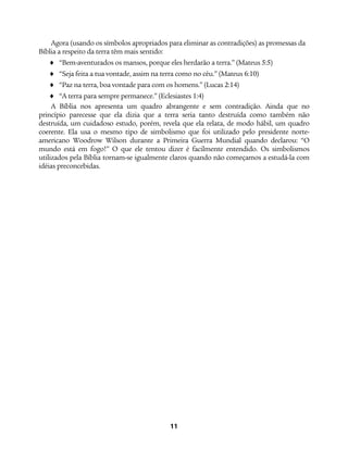 11
Agora (usando os símbolos apropriados para eliminar as contradições) as promessas da
Bíblia a respeito da terra têm mais sentido:
♦ “Bem-aventurados os mansos, porque eles herdarão a terra.” (Mateus 5:5)
♦ “Seja feita a tua vontade, assim na terra como no céu.” (Mateus 6:10)
♦ “Paz na terra, boa vontade para com os homens.” (Lucas 2:14)
♦ “A terra para sempre permanece.” (Eclesiastes 1:4)
A Bíblia nos apresenta um quadro abrangente e sem contradição. Ainda que no
princípio parecesse que ela dizia que a terra seria tanto destruída como também não
destruída, um cuidadoso estudo, porém, revela que ela relata, de modo hábil, um quadro
coerente. Ela usa o mesmo tipo de simbolismo que foi utilizado pelo presidente norte-
americano Woodrow Wilson durante a Primeira Guerra Mundial quando declarou: “O
mundo está em fogo!” O que ele tentou dizer é facilmente entendido. Os simbolismos
utilizados pela Bíblia tornam-se igualmente claros quando não começamos a estudá-la com
idéias preconcebidas.
 
