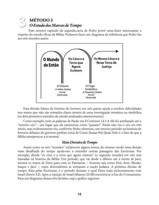 12
MÉTODO 3
OEstudodosMarcosdeTempo
Este terceiro capítulo da segunda carta de Pedro provê uma chave interessante a
respeito do estudo eficaz da Bíblia. Podemos fazer um diagrama da referência que Pedro faz
aos três mundos assim:
Esta divisão básica da história do homem em três partes ajuda a resolver dificuldades
nos textos que não são tornados claros através de uma investigação temática ou simbólica
(os dois primeiros métodos de estudo analisados anteriormente).
Como exemplo, note as palavras de Paulo em 2 Coríntios 12:1-4. Ele foi arrebatado até o
“terceiro céu”— um lugar que ele caracteriza como “paraíso”. Paulo não viu o céu em três
níveis, mas evidentemente viu, conforme Pedro observou, um terceiro período na história do
homem debaixo do governo perfeito (céu) de Cristo (Isaías 9:6) Quão belo é o fato de que a
Bíblia interpreta-se a si mesma!
MaisDivisõesdeTempo
Assim como os três “mundos” esclarecem alguns textos, do mesmo modo uma divisão
mais detalhada do tempo ajuda-nos a entender outras passagens das Escrituras. Por
exemplo, divida “os céus e a terra que agora existem” (o segundo mundo) em três eras
baseadas na história da Bíblia. Um período, que vai desde o dilúvio até a morte de Jacó,
mostra os tratos de Deus para com os Patriarcas — homens tais como Noé, Sem, Abraão,
Isaque e Jacó — cujos descendentes se tornaram a nação Judaica. A próxima divisão de
tempo, feita pelas Escrituras, é o período durante o qual Deus trata exclusivamente com
Israel (Amós 3:2). Após a rejeição de Israel (Mateus 23:38) encontra-se a Era do Cristianismo.
Para um diagrama destas três divisões, veja o gráfico seguinte:
3
 