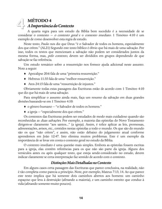 14
MÉTODO 4
AImportânciadoContexto
A quarta regra para um estudo da Bíblia bem sucedido é a necessidade de se
considerar o contexto — o contexto geral e o contexto imediato. 1 Timóteo 4:10 é um
exemplo de como desenvolver esta regra de estudo.
Neste texto, Paulo nos diz que Deus “é o Salvador de todos os homens, especialmente
dos que crêem.” (AL21) Segundo este texto bíblico é óbvio que há mais de uma salvação. Por
isso, todos os textos que mencionam a salvação não podem ser considerados juntos da
mesma forma, mas, pelo contexto, devem ser divididos em grupos dependendo de que
salvação se faz referência.
Um estudo temático sobre a ressurreição nos fornece ajuda adicional neste assunto.
Note a seguir:
♦ Apocalipse 20:6 fala de uma “primeira ressurreição.”
♦ Hebreus 11:35 fala de uma “melhor ressurreição.”
♦ Atos 24:15 fala de uma “ressurreição de injustos.”
Obviamente todas estas passagens das Escrituras estão de acordo com 1 Timóteo 4:10
que diz que há mais de uma salvação.
Para simplificar o assunto ainda mais, faça um resumo da salvação em duas grandes
divisões baseando-se em 1 Timóteo 4:10:
♦ o gênero humano — “o Salvador de todos os homens.”
♦ a igreja — “especialmente dos que crêem.”
Os contextos das Escrituras podem ser estudados de modo mais cuidadoso quando são
reconhecidas as duas salvações. Por exemplo, a maioria das epístolas do Novo Testamento
dirigem-se claramente “aos santos…” (a igreja). Assim, é tolice aplicar as leis, promessas,
admoestações, avisos, etc., contidos nestas epístolas a todo o mundo. Os que são do mundo
são os que “não crêem”, e assim, não estão debaixo do julgamento atual conforme
aprendemos em João 12:47. Isto elimina muitos problemas. Este é um exemplo da
importância de se levar em conta o contexto geral no estudo da Bíblia.
O contexto imediato é uma questão mais simples. Embora as epístolas fossem escritas
para a igreja, elas contêm referências para os que não são parte da igreja. Alguns dos
versículos antes ou após qualquer texto, que esteja sendo considerado no estudo, devem
indicar claramente se certa interpretação faz sentido de acordo com o contexto.
DistinçõesMaisDetalhadasnoContexto
Em alguns casos certa passagem das Escrituras que parece conclusiva, na realidade, não
é tão completa como parecia a princípio. Note, por exemplo, Mateus 7:13, 14. Ao que parece
este texto implica que há somente dois caminhos abertos aos homens: um caminho
espaçoso que leva à destruição (afetando a maioria), e um caminho estreito que conduz à
vida (afetando somente muito poucos).
4
 