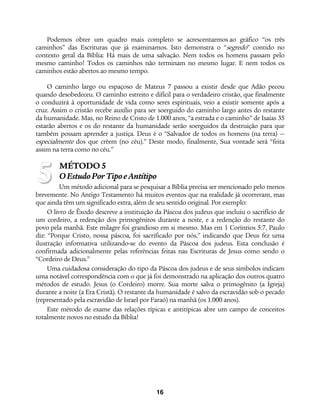 16
Podemos obter um quadro mais completo se acrescentarmos ao gráfico “os três
caminhos” das Escrituras que já examinamos. Isto demonstra o “segredo” contido no
contexto geral da Bíblia: Há mais de uma salvação. Nem todos os homens passam pelo
mesmo caminho! Todos os caminhos não terminam no mesmo lugar. E nem todos os
caminhos estão abertos ao mesmo tempo.
O caminho largo ou espaçoso de Mateus 7 passou a existir desde que Adão pecou
quando desobedeceu. O caminho estreito e difícil para o verdadeiro cristão, que finalmente
o conduzirá à oportunidade de vida como seres espirituais, veio a existir somente após a
cruz. Assim o cristão recebe auxílio para ser soerguido do caminho largo antes do restante
da humanidade. Mas, no Reino de Cristo de 1.000 anos, “a estrada e o caminho” de Isaías 35
estarão abertos e os do restante da humanidade serão soerguidos da destruição para que
também possam aprender a justiça. Deus é o “Salvador de todos os homens (na terra) —
especialmente dos que crêem (no céu).” Deste modo, finalmente, Sua vontade será “feita
assim na terra como no céu.”
MÉTODO 5
OEstudoPorTipoeAntítipo
Um método adicional para se pesquisar a Bíblia precisa ser mencionado pelo menos
brevemente. No Antigo Testamento há muitos eventos que na realidade já ocorreram, mas
que ainda têm um significado extra, além de seu sentido original. Por exemplo:
O livro de Êxodo descreve a instituição da Páscoa dos judeus que incluiu o sacrifício de
um cordeiro, a redenção dos primogênitos durante a noite, e a redenção do restante do
povo pela manhã. Este milagre foi grandioso em si mesmo. Mas em 1 Coríntios 5:7, Paulo
diz: “Porque Cristo, nossa páscoa, foi sacrificado por nós,” indicando que Deus fez uma
ilustração informativa utilizando-se do evento da Páscoa dos judeus. Esta conclusão é
confirmada adicionalmente pelas referências feitas nas Escrituras de Jesus como sendo o
“Cordeiro de Deus.”
Uma cuidadosa consideração do tipo da Páscoa dos judeus e de seus símbolos indicam
uma notável correspondência com o que já foi demonstrado na aplicação dos outros quatro
métodos de estudo. Jesus (o Cordeiro) morre. Sua morte salva o primogênito (a Igreja)
durante a noite (a Era Cristã). O restante da humanidade é salvo da escravidão sob o pecado
(representado pela escravidão de Israel por Faraó) na manhã (os 1.000 anos).
Este método de exame das relações típicas e antitípicas abre um campo de conceitos
totalmente novos no estudo da Bíblia!
5
 
