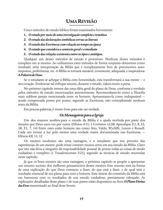 17
UMA REVISÃO
Cinco métodos de estudo bíblico foram examinados brevemente:
1. Oestudopormeiodeuma investigaçãocompleta etemática
2. Oestudodasdeclaraçõessimbólicasversusasliterais
3. OestudodasEscriturascomrelaçãoaotempoouépoca
4. Oestudoqueconsidera ocontextogeraleoimediato
5. Oestudodasrelaçõesexistentesentreostiposeantítipos.
Qualquer um destes métodos de estudo é proveitoso. Nenhum destes métodos é
completo em si mesmo. Ao utilizarmos estes métodos de forma conjunta obteremos como
resultado uma interpretação da Bíblia que é completamente livre de preconceitos auto-
impostos, preferências, etc. A Bíblia se tornará razoável, consistente, adequada, e inspiradora:
APalavradeDeus.
Se o estudante se achegar à Bíblia com honestidade, esta transformará a sua mente — e
seu coração. Evidenciar tal enfoque sincero, durante o estudo, valerá muito a pena.
No próximo capítulo iremos dar uma idéia geral do plano de Deus, conforme é revelado
pelos métodos de estudo mencionados anteriormente. Recomendamo-lo como a filosofia
mais sublime jamais mencionada entre os homens. Apresentamo-la como indisputável —
sendo comprovada ponto por ponto, segundo as Escrituras, não contradizendo nenhum
texto da Bíblia.
Em poucas palavras, é muito bom para não ser verdade.
OsMensageirosparaaIgreja
Um dos maiores auxílios para o estudo da Bíblia é a ajuda recebida por parte dos
mestres que Deus usou vez por outra. (Efésios 4:11; 1 Coríntios 12:28; Apocalipse 2:1, 8, 12,
18; 3:1, 7, 14) Entre estes estão homens tais como Ário, Valdo, Wycliffe, Lutero e Russell.
Cada um trouxe à luz pelo menos uma verdade maior documentada nas Escrituras. —
Efésios 4:8, 11, 12
Os mestres excelentes são uma vantagem, e o estudante que tira proveito das
experiências de um mestre, pode evitar cometer muitos erros em seu estudo da Bíblia. Claro
que isto não livra a ninguém da responsabilidade pessoal de provar todas as coisas de modo
cuidadoso e completo (1 Tessalonicenses 5:21), segundo as técnicas de estudo resumidas
neste capítulo.
Já que os bons mestres são uma vantagem, o próximo capítulo se propõe a apresentar
um resumo sucinto dos melhores pensamentos destes mestres. Este resumo está na forma
de uma explicação do que Deus começou a fazer, do que está a fazer, e de qual será o
resultado essencial de seu plano para com o homem. Esta síntese do conteúdo da Bíblia está
em harmonia com os resultados de um estudo cuidadoso, previamente esboçado. As
explicações detalhadas deste plano e de suas partes estão disponíveis no livro OPlanoDivino
dasEras mencionado ao final deste livreto.
 